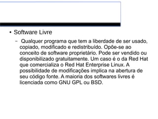 Software de Aplicação
● Software Livre
– Qualquer programa que tem a liberdade de ser usado,
copiado, modificado e redistribuído. Opõe-se ao
conceito de software proprietário. Pode ser vendido ou
disponibilizado gratuitamente. Um caso é o da Red Hat
que comercializa o Red Hat Enterprise Linux. A
possibilidade de modificações implica na abertura de
seu código fonte. A maioria dos softwares livres é
licenciada como GNU GPL ou BSD.
 
