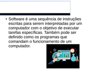 Software
● Software é uma sequência de instruções
escritas para serem interpretadas por um
computador com o objetivo de executar
tarefas específicas. Também pode ser
definido como os programas que
comandam o funcionamento de um
computador.
 