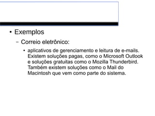 Software de Aplicação
● Exemplos
– Correio eletrônico:
● aplicativos de gerenciamento e leitura de e-mails.
Existem soluções pagas, como o Microsoft Outlook
e soluções gratuitas como o Mozilla Thunderbird.
Também existem soluções como o Mail do
Macintosh que vem como parte do sistema.
 