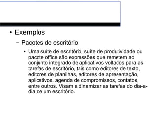 Software de Aplicação
● Exemplos
– Pacotes de escritório
● Uma suíte de escritório, suíte de produtividade ou
pacote office são expressões que remetem ao
conjunto integrado de aplicativos voltados para as
tarefas de escritório, tais como editores de texto,
editores de planilhas, editores de apresentação,
aplicativos, agenda de compromissos, contatos,
entre outros. Visam a dinamizar as tarefas do dia-a-
dia de um escritório.
 