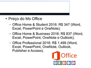 Alguns preços
● Preço do Ms Office
– Office Home & Student 2016: R$ 347 (Word,
Excel, PowerPoint e OneNote);
– Office Home & Business 2016: R$ 837 (Word,
Excel, PowerPoint, OneNote e Outlook);
– Office Professional 2016: R$ 1.499 (Word,
Excel, PowerPoint, OneNote, Outlook,
Publisher e Access).
 