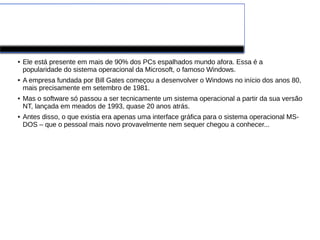 Windows
● Ele está presente em mais de 90% dos PCs espalhados mundo afora. Essa é a
popularidade do sistema operacional da Microsoft, o famoso Windows.
● A empresa fundada por Bill Gates começou a desenvolver o Windows no início dos anos 80,
mais precisamente em setembro de 1981.
● Mas o software só passou a ser tecnicamente um sistema operacional a partir da sua versão
NT, lançada em meados de 1993, quase 20 anos atrás.
● Antes disso, o que existia era apenas uma interface gráfica para o sistema operacional MS-
DOS – que o pessoal mais novo provavelmente nem sequer chegou a conhecer...
 