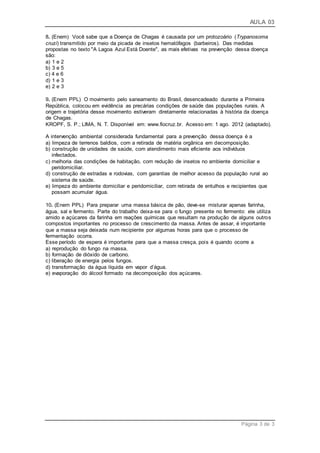 AULA 03
Página 3 de 3
8. (Enem) Você sabe que a Doença de Chagas é causada por um protozoário (Trypanosoma
cruzi) transmitido por meio da picada de insetos hematófagos (barbeiros). Das medidas
propostas no texto "A Lagoa Azul Está Doente", as mais efetivas na prevenção dessa doença
são:
a) 1 e 2
b) 3 e 5
c) 4 e 6
d) 1 e 3
e) 2 e 3
9. (Enem PPL) O movimento pelo saneamento do Brasil, desencadeado durante a Primeira
República, colocou em evidência as precárias condições de saúde das populações rurais. A
origem e trajetória desse movimento estiveram diretamente relacionadas à história da doença
de Chagas.
KROPF, S. P.; LIMA, N. T. Disponível em: www.fiocruz.br. Acesso em: 1 ago. 2012 (adaptado).
A intervenção ambiental considerada fundamental para a prevenção dessa doença é a
a) limpeza de terrenos baldios, com a retirada de matéria orgânica em decomposição.
b) construção de unidades de saúde, com atendimento mais eficiente aos indivíduos
infectados.
c) melhoria das condições de habitação, com redução de insetos no ambiente domiciliar e
peridomiciliar.
d) construção de estradas e rodovias, com garantias de melhor acesso da população rural ao
sistema de saúde.
e) limpeza do ambiente domiciliar e peridomiciliar, com retirada de entulhos e recipientes que
possam acumular água.
10. (Enem PPL) Para preparar uma massa básica de pão, deve-se misturar apenas farinha,
água, sal e fermento. Parte do trabalho deixa-se para o fungo presente no fermento: ele utiliza
amido e açúcares da farinha em reações químicas que resultam na produção de alguns outros
compostos importantes no processo de crescimento da massa. Antes de assar, é importante
que a massa seja deixada num recipiente por algumas horas para que o processo de
fermentação ocorra.
Esse período de espera é importante para que a massa cresça, pois é quando ocorre a
a) reprodução do fungo na massa.
b) formação de dióxido de carbono.
c) liberação de energia pelos fungos.
d) transformação da água líquida em vapor d’água.
e) evaporação do álcool formado na decomposição dos açúcares.
 