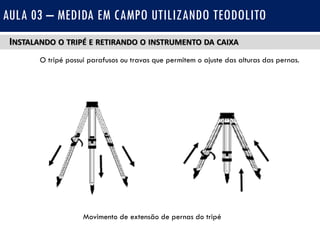 INSTALANDO O TRIPÉ E RETIRANDO O INSTRUMENTO DA CAIXA
O tripé possui parafusos ou travas que permitem o ajuste das alturas das pernas.
AULA 03 – MEDIDA EM CAMPO UTILIZANDO TEODOLITO
Movimento de extensão de pernas do tripé
 