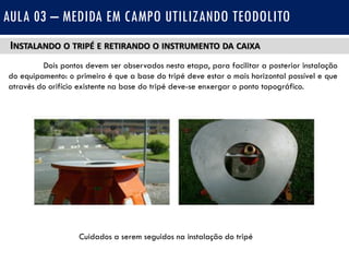 INSTALANDO O TRIPÉ E RETIRANDO O INSTRUMENTO DA CAIXA
Dois pontos devem ser observados nesta etapa, para facilitar a posterior instalação
do equipamento: o primeiro é que a base do tripé deve estar o mais horizontal possível e que
através do orifício existente na base do tripé deve-se enxergar o ponto topográfico.
AULA 03 – MEDIDA EM CAMPO UTILIZANDO TEODOLITO
Cuidados a serem seguidos na instalação do tripé
 