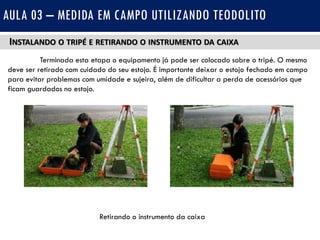 INSTALANDO O TRIPÉ E RETIRANDO O INSTRUMENTO DA CAIXA
Terminada esta etapa o equipamento já pode ser colocado sobre o tripé. O mesmo
deve ser retirado com cuidado do seu estojo. É importante deixar o estojo fechado em campo
para evitar problemas com umidade e sujeira, além de dificultar a perda de acessórios que
ficam guardados no estojo.
AULA 03 – MEDIDA EM CAMPO UTILIZANDO TEODOLITO
Retirando o instrumento da caixa
 