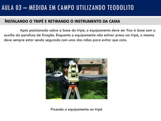 INSTALANDO O TRIPÉ E RETIRANDO O INSTRUMENTO DA CAIXA
Após posicionado sobre a base do tripé, o equipamento deve ser fixo à base com o
auxílio do parafuso de fixação. Enquanto o equipamento não estiver preso ao tripé, o mesmo
deve sempre estar sendo segurado com uma das mãos para evitar que caia.
AULA 03 – MEDIDA EM CAMPO UTILIZANDO TEODOLITO
Fixando o equipamento no tripé
 