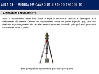 CENTRAGEM E NIVELAMENTO
Após o equipamento estar fixo sobre o tripé é necessário realizar a centragem e o
nivelamento do mesmo. Centrar um equipamento sobre um ponto significa que, uma vez
nivelado, o prolongamento do seu eixo vertical (também chamado principal) está passando
exatamente sobre o ponto.
AULA 03 – MEDIDA EM CAMPO UTILIZANDO TEODOLITO
Eixo principal do equipamento passando pelo ponto
 