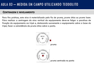 CENTRAGEM E NIVELAMENTO
Para fins práticos, este eixo é materializado pelo fio de prumo, prumo ótico ou prumo laser.
Pára realizar a centragem do eixo vertical do equipamento deve-se folgar o parafuso de
fixação do equipamento ao tripé e, deslocando suavemente o equipamento sobre a base do
tripé, fazer a coincidência do prumo ótico sobre o ponto.
AULA 03 – MEDIDA EM CAMPO UTILIZANDO TEODOLITO
prumo
prumo centrado no ponto
 