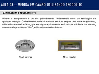 CENTRAGEM E NIVELAMENTO
Nivelar o equipamento é um dos procedimentos fundamentais antes da realização de
qualquer medição. O nivelamento pode ser dividido em duas etapas, uma inicial ou grosseira,
utilizando-se o nível esférico, que em alguns equipamentos está associado à base dos mesmos,
e a outra de precisão ou "fina", utilizando-se níveis tubulares.
AULA 03 – MEDIDA EM CAMPO UTILIZANDO TEODOLITO
Nível esférico Nível tubular
 