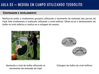 CENTRAGEM E NIVELAMENTO
Realiza-se então o nivelamento grosseiro utilizando o movimento de extensão das pernas do
tripé. Este nivelamento é realizado utilizando o nível esférico. Observa-se o deslocamento da
bolha no nível esférico e realiza-se a calagem do mesmo.
AULA 03 – MEDIDA EM CAMPO UTILIZANDO TEODOLITO
Ajustando o nível de bolha utilizando os
movimentos de extensão do tripé
Calagem da bolha do nível esférico
 