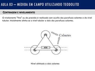 CENTRAGEM E NIVELAMENTO
O nivelamento "fino" ou de precisão é realizado com auxílio dos parafusos calantes e do nível
tubular. Inicialmente alinha-se o nível tubular a dois dos parafusos calantes.
AULA 03 – MEDIDA EM CAMPO UTILIZANDO TEODOLITO
Nível alinhado a dois calantes
 