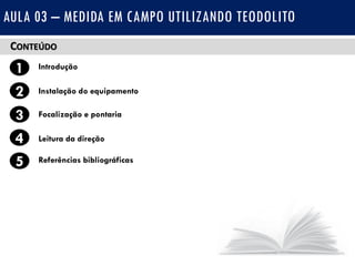 CONTEÚDO
1 Introdução
Instalação do equipamento2
3
4
Focalização e pontaria
Leitura da direção
5 Referências bibliográficas
AULA 03 – MEDIDA EM CAMPO UTILIZANDO TEODOLITO
 