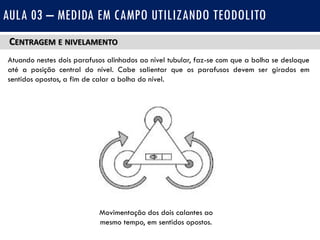 CENTRAGEM E NIVELAMENTO
Atuando nestes dois parafusos alinhados ao nível tubular, faz-se com que a bolha se desloque
até a posição central do nível. Cabe salientar que os parafusos devem ser girados em
sentidos opostos, a fim de calar a bolha do nível.
AULA 03 – MEDIDA EM CAMPO UTILIZANDO TEODOLITO
Movimentação dos dois calantes ao
mesmo tempo, em sentidos opostos.
 