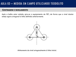 CENTRAGEM E NIVELAMENTO
Após a bolha estar calada, gira-se o equipamento de 90º, de forma que o nível tubular
esteja agora ortogonal à linha definida anteriormente.
AULA 03 – MEDIDA EM CAMPO UTILIZANDO TEODOLITO
Alinhamento do nível ortogonalmente à linha inicial.
 