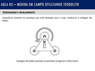 CENTRAGEM E NIVELAMENTO
Atuando-se somente no parafuso que está alinhado com o nível, realiza-se a calagem da
bolha.
AULA 03 – MEDIDA EM CAMPO UTILIZANDO TEODOLITO
Calagem da bolha atuando no parafuso ortogonal a linha inicial.
 