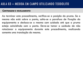 CENTRAGEM E NIVELAMENTO
Ao terminar este procedimento, verifica-se a posição do prumo. Se o
mesmo não está sobre o ponto, solta-se o parafuso de fixação do
equipamento e desloca-se o mesmo com cuidado até que o prumo
esteja coincidindo com o ponto. Deve-se tomar o cuidado de não
rotacionar o equipamento durante este procedimento, realizando
somente uma translação do mesmo.
AULA 03 – MEDIDA EM CAMPO UTILIZANDO TEODOLITO
 