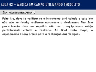 CENTRAGEM E NIVELAMENTO
Feito isto, deve-se verificar se o instrumento está calado e caso isto
não seja verificado, realiza-se novamente o nivelamento fino. Este
procedimento deve ser repetido até que o equipamento esteja
perfeitamente calado e centrado. Ao final desta etapa, o
equipamento estará pronto para a realização das medições.
AULA 03 – MEDIDA EM CAMPO UTILIZANDO TEODOLITO
 