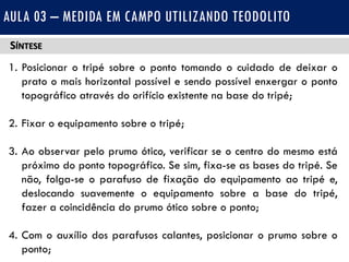 SÍNTESE
1. Posicionar o tripé sobre o ponto tomando o cuidado de deixar o
prato o mais horizontal possível e sendo possível enxergar o ponto
topográfico através do orifício existente na base do tripé;
2. Fixar o equipamento sobre o tripé;
3. Ao observar pelo prumo ótico, verificar se o centro do mesmo está
próximo do ponto topográfico. Se sim, fixa-se as bases do tripé. Se
não, folga-se o parafuso de fixação do equipamento ao tripé e,
deslocando suavemente o equipamento sobre a base do tripé,
fazer a coincidência do prumo ótico sobre o ponto;
4. Com o auxílio dos parafusos calantes, posicionar o prumo sobre o
ponto;
AULA 03 – MEDIDA EM CAMPO UTILIZANDO TEODOLITO
 