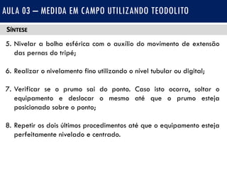 SÍNTESE
5. Nivelar a bolha esférica com o auxílio do movimento de extensão
das pernas do tripé;
6. Realizar o nivelamento fino utilizando o nível tubular ou digital;
7. Verificar se o prumo sai do ponto. Caso isto ocorra, soltar o
equipamento e deslocar o mesmo até que o prumo esteja
posicionado sobre o ponto;
8. Repetir os dois últimos procedimentos até que o equipamento esteja
perfeitamente nivelado e centrado.
AULA 03 – MEDIDA EM CAMPO UTILIZANDO TEODOLITO
 
