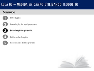CONTEÚDO
1 Introdução
Instalação do equipamento2
3
4
Focalização e pontaria
Leitura da direção
5 Referências bibliográficas
AULA 03 – MEDIDA EM CAMPO UTILIZANDO TEODOLITO
 
