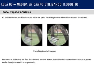 FOCALIZAÇÃO E PONTARIA
O procedimento de focalização inicia-se pela focalização dos retículos e depois do objeto.
Durante a pontaria, os fios do retículo devem estar posicionados exatamente sobre o ponto
onde deseja-se realizar a pontaria.
AULA 03 – MEDIDA EM CAMPO UTILIZANDO TEODOLITO
Focalização da imagem
 