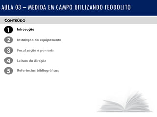 CONTEÚDO
1 Introdução
Instalação do equipamento2
3
4
Focalização e pontaria
Leitura da direção
5 Referências bibliográficas
AULA 03 – MEDIDA EM CAMPO UTILIZANDO TEODOLITO
 