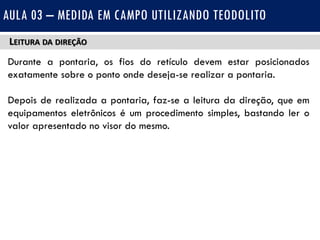 LEITURA DA DIREÇÃO
Durante a pontaria, os fios do retículo devem estar posicionados
exatamente sobre o ponto onde deseja-se realizar a pontaria.
Depois de realizada a pontaria, faz-se a leitura da direção, que em
equipamentos eletrônicos é um procedimento simples, bastando ler o
valor apresentado no visor do mesmo.
AULA 03 – MEDIDA EM CAMPO UTILIZANDO TEODOLITO
 