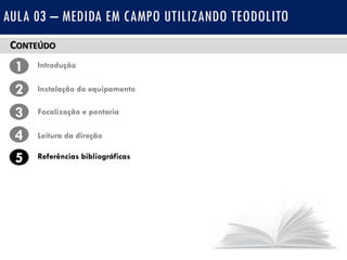 CONTEÚDO
1 Introdução
Instalação do equipamento2
3
4
Focalização e pontaria
Leitura da direção
5 Referências bibliográficas
AULA 03 – MEDIDA EM CAMPO UTILIZANDO TEODOLITO
 