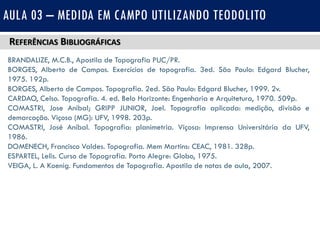 REFERÊNCIAS BIBLIOGRÁFICAS
BRANDALIZE, M.C.B., Apostila de Topografia PUC/PR.
BORGES, Alberto de Campos. Exercícios de topografia. 3ed. São Paulo: Edgard Blucher,
1975. 192p.
BORGES, Alberto de Campos. Topografia. 2ed. São Paulo: Edgard Blucher, 1999. 2v.
CARDAO, Celso. Topografia. 4. ed. Belo Horizonte: Engenharia e Arquitetura, 1970. 509p.
COMASTRI, Jose Anibal; GRIPP JUNIOR, Joel. Topografia aplicada: medição, divisão e
demarcação. Viçosa (MG): UFV, 1998. 203p.
COMASTRI, José Aníbal. Topografia: planimetria. Viçosa: Imprensa Universitária da UFV,
1986.
DOMENECH, Francisco Valdes. Topografia. Mem Martins: CEAC, 1981. 328p.
ESPARTEL, Lelis. Curso de Topografia. Porto Alegre: Globo, 1975.
VEIGA, L. A Koenig. Fundamentos de Topografia. Apostila de notas de aula, 2007.
AULA 03 – MEDIDA EM CAMPO UTILIZANDO TEODOLITO
 