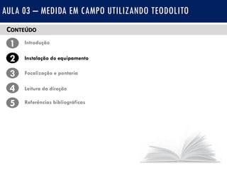 CONTEÚDO
1 Introdução
Instalação do equipamento2
3
4
Focalização e pontaria
Leitura da direção
5 Referências bibliográficas
AULA 03 – MEDIDA EM CAMPO UTILIZANDO TEODOLITO
 