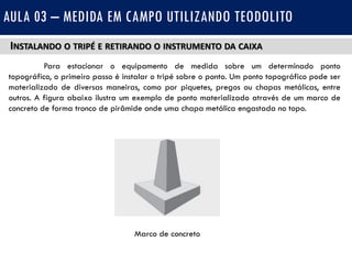 INSTALANDO O TRIPÉ E RETIRANDO O INSTRUMENTO DA CAIXA
Para estacionar o equipamento de medida sobre um determinado ponto
topográfico, o primeiro passo é instalar o tripé sobre o ponto. Um ponto topográfico pode ser
materializado de diversas maneiras, como por piquetes, pregos ou chapas metálicas, entre
outros. A figura abaixo ilustra um exemplo de ponto materializado através de um marco de
concreto de forma tronco de pirâmide onde uma chapa metálica engastada no topo.
AULA 03 – MEDIDA EM CAMPO UTILIZANDO TEODOLITO
Marco de concreto
 