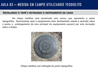 INSTALANDO O TRIPÉ E RETIRANDO O INSTRUMENTO DA CAIXA
Na chapa metálica será encontrada uma marca, que representa o ponto
topográfico. Teoricamente, após o equipamento estar devidamente calado e centrado sobre
o ponto, o prolongamento do eixo principal do equipamento passará por esta marcação
sobre a chapa.
AULA 03 – MEDIDA EM CAMPO UTILIZANDO TEODOLITO
Chapa metálica com indicação do ponto topográfico
 
