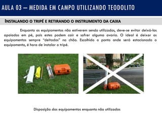 INSTALANDO O TRIPÉ E RETIRANDO O INSTRUMENTO DA CAIXA
Enquanto os equipamentos não estiverem sendo utilizados, deve-se evitar deixá-los
apoiados em pé, pois estes podem cair e sofrer alguma avaria. O ideal é deixar os
equipamentos sempre “deitados” no chão. Escolhido o ponto onde será estacionado o
equipamento, é hora de instalar o tripé.
AULA 03 – MEDIDA EM CAMPO UTILIZANDO TEODOLITO
Disposição dos equipamentos enquanto não utilizados
 