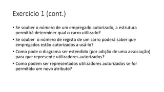 Exercicio 1 (cont.)
• Se souber o número de um empregado autorizado, a estrutura
permitirá determiner qual o carro utilizado?
• Se souber o número de registo de um carro poderá saber que
empregados estão autorizados a usá-lo?
• Como pode o diagrama ser estendido (por adição de uma associação)
para que represente utilizadores autorizados?
• Como podem ser representados utilizadores autorizados se for
permitido um novo atributo?
 