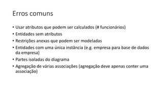 Erros comuns
• Usar atributos que podem ser calculados (# funcionários)
• Entidades sem atributos
• Restrições anexas que podem ser modeladas
• Entidades com uma única instância (e.g. empresa para base de dados
da empresa)
• Partes isoladas do diagrama
• Agregação de várias associações (agregação deve apenas conter uma
associação)
 