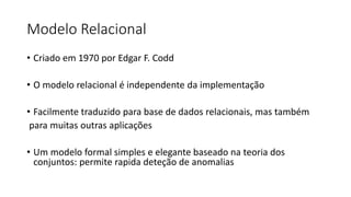 Modelo Relacional
• Criado em 1970 por Edgar F. Codd
• O modelo relacional é independente da implementação
• Facilmente traduzido para base de dados relacionais, mas também
para muitas outras aplicações
• Um modelo formal simples e elegante baseado na teoria dos
conjuntos: permite rapida deteção de anomalias
 