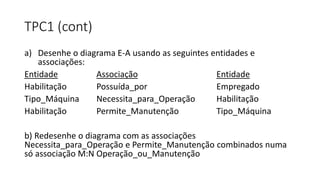 TPC1 (cont)
a) Desenhe o diagrama E-A usando as seguintes entidades e
associações:
Entidade Associação Entidade
Habilitação Possuída_por Empregado
Tipo_Máquina Necessita_para_Operação Habilitação
Habilitação Permite_Manutenção Tipo_Máquina
b) Redesenhe o diagrama com as associações
Necessita_para_Operação e Permite_Manutenção combinados numa
só associação M:N Operação_ou_Manutenção
 