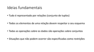 Ideias fundamentais
• Tudo é representado por relações (conjunto de tuplos)
• Todos os elementos de uma relação devem respeitar o seu esquema
• Todas as operações sobre os dados são operações sobre conjuntos
• Situações que não podem ocorrer são especificadas como restrições
 