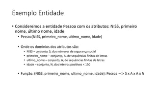Exemplo Entidade
• Consideremos a entidade Pessoa com os atributos: NISS, primeiro
nome, último nome, idade
• Pessoa(NISS, primeiro_nome, ultimo_nome, idade)
• Onde os domínios dos atributos são:
• NISS – conjunto, S, dos números de segurança social
• primeiro_nome – conjunto, A, de sequências finitas de letras
• ultimo_nome – conjunto, A, de sequências finitas de letras
• idade – conjunto, N, dos inteiros positivos < 150
• Função: (NISS, primeiro_nome, ultimo_nome, idade): Pessoa −> S x A x A x N
 