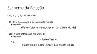 Esquema da Relação
• A1, A2, …, An são atributos
• R = (A1, A2, …, An) é o esquema da relação
• Exemplo
Cliente=(cliente_nome, cliente_rua, cliente_cidade)
• r(R) é uma relação no esquema R
• Exemplo
cliente(Cliente)
• Ou
cliente(cliente_nome, cliente_rua, cliente_cidade)
 