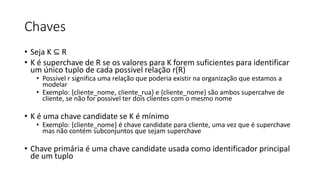 Chaves
• Seja K ⊆ R
• K é superchave de R se os valores para K forem suficientes para identificar
um único tuplo de cada possivel relação r(R)
• Possivel r significa uma relação que poderia existir na organização que estamos a
modelar
• Exemplo: {cliente_nome, cliente_rua} e {cliente_nome} são ambos supercahve de
cliente, se não for possivel ter dois clientes com o mesmo nome
• K é uma chave candidate se K é mínimo
• Exemplo: {cliente_nome} é chave candidate para cliente, uma vez que é superchave
mas não contém subconjuntos que sejam superchave
• Chave primária é uma chave candidate usada como identificador principal
de um tuplo
 