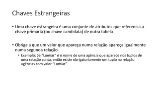 Chaves Estrangeiras
• Uma chave estrangeira é uma conjunte de atributos que referencia a
chave primária (ou chave candidata) de outra tabela
• Obriga a que um valor que apareça numa relação apareça igualmente
numa segunda relação
• Exemplo: Se “Lumiar” é o nome de uma agência que aparece nos tuplos de
uma relação conta, então existe obrigatoriamente um tuplo na relação
agências com valor “Lumiar”
 