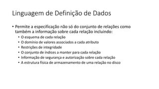 Linguagem de Definição de Dados
• Permite a especificação não só do conjunto de relações como
também a informação sobre cada relação incluindo:
• O esquema de cada relação
• O domínio de valores associados a cada atributo
• Restrições de integridade
• O conjunto de índices a manter para cada relação
• Informação de segurança e autorização sobre cada relação
• A estrutura física de armazenamento de uma relação no disco
 