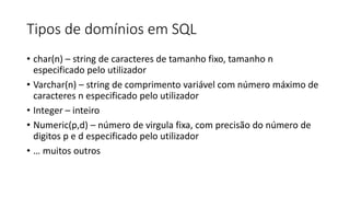 Tipos de domínios em SQL
• char(n) – string de caracteres de tamanho fixo, tamanho n
especificado pelo utilizador
• Varchar(n) – string de comprimento variável com número máximo de
caracteres n especificado pelo utilizador
• Integer – inteiro
• Numeric(p,d) – número de virgula fixa, com precisão do número de
digitos p e d especificado pelo utilizador
• … muitos outros
 