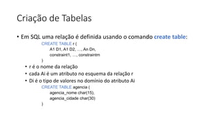Criação de Tabelas
• Em SQL uma relação é definida usando o comando create table:
CREATE TABLE r (
A1 D1, A1 D2, …, An Dn,
constraint1, …, constraintm
)
• r é o nome da relação
• cada Ai é um atributo no esquema da relação r
• Di é o tipo de valores no domínio do atributo Ai
CREATE TABLE agencia (
agencia_nome char(15),
agencia_cidade char(30)
)
 
