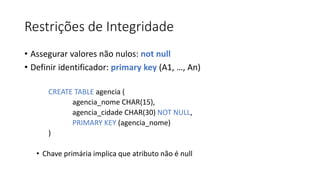 Restrições de Integridade
• Assegurar valores não nulos: not null
• Definir identificador: primary key (A1, …, An)
CREATE TABLE agencia (
agencia_nome CHAR(15),
agencia_cidade CHAR(30) NOT NULL,
PRIMARY KEY (agencia_nome)
)
• Chave primária implica que atributo não é null
 