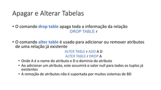 Apagar e Alterar Tabelas
• O comando drop table apaga toda a informação da relação
DROP TABLE r
• O comando alter table é usado para adicionar ou remover atributos
de uma relação já existente
ALTER TABLE r ADD A D
ALTER TABLE r DROP A
• Onde A é o nome do atributo e D o dominio do atributo
• Ao adicionar um atributo, este assumirá o valor null para todos os tuplos já
existentes
• A remoção de atributos não é suportada por muitos sistemas de BD
 