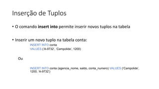 Inserção de Tuplos
• O comando insert into permite inserir novos tuplos na tabela
• Inserir um novo tuplo na tabela conta:
INSERT INTO conta
VALUES (‘A-9732’, ‘Campolide’, 1200)
Ou
INSERT INTO conta (agencia_nome, saldo, conta_numero) VALUES (‘Campolide’,
1200, ‘A-9732’)
 