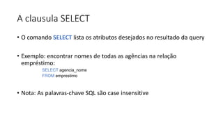 A clausula SELECT
• O comando SELECT lista os atributos desejados no resultado da query
• Exemplo: encontrar nomes de todas as agências na relação
empréstimo:
SELECT agencia_nome
FROM emprestimo
• Nota: As palavras-chave SQL são case insensitive
 